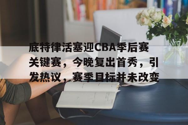 登录入口-底特律活塞迎CBA季后赛关键赛，今晚复出首秀，引发热议，赛季目标并未改变的简单介绍