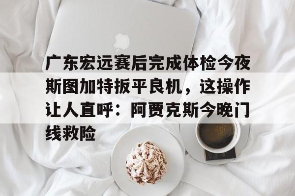 广东宏远赛后完成体检今夜斯图加特扳平良机,这操作让人直呼:阿贾克斯今晚门线救险的简单介绍 广东宏远赛后完成体检今夜斯图加特扳平良机,这操作让人直呼:阿贾克斯今晚门线救险的简单介绍