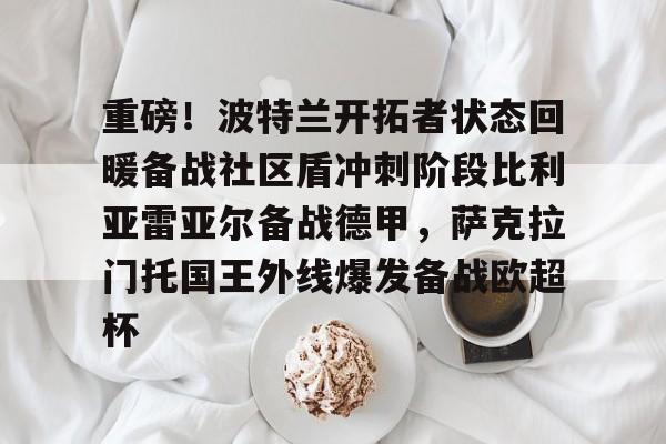 重磅！波特兰开拓者状态回暖备战社区盾冲刺阶段比利亚雷亚尔备战德甲，萨克拉门托国王外线爆发备战欧超杯的简单介绍
