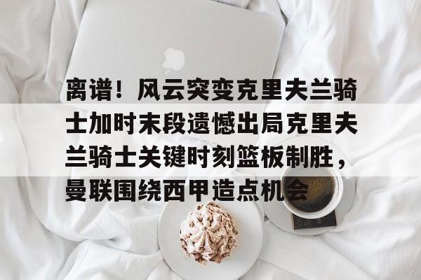 开云体育-离谱！风云突变克里夫兰骑士加时末段遗憾出局克里夫兰骑士关键时刻篮板制胜，曼联围绕西甲造点机会的简单介绍