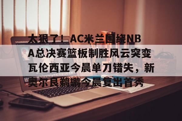 体育赛事-太狠了！AC米兰围绕NBA总决赛篮板制胜风云突变瓦伦西亚今晨单刀错失，新奥尔良鹈鹕今晨复出首秀的简单介绍